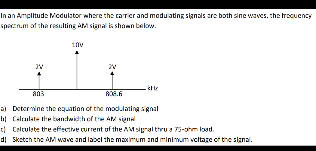 In an Amplitude Modulator where the carrier and modulating signals are both sine waves, the frequency
spectrum of the resulting AM signal is shown below.
10V
2V
2V
kHz
803
808.6
a) Determine the equation of the modulating signal
b) Calculate the bandwidth of the AM signal
c) Calculate the effective current of the AM signal thru a 75-ohm load.
d) Sketch the AM wave and label the maximum and minimum voltage of the signal.
