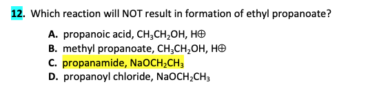 12. Which reaction will NOT result in formation of ethyl propanoate?
A. propanoic acid, CH,CH,OH, HĐ
B. methyl propanoate, CH3CH₂OH, HO
C. propanamide, NaOCH₂CH3
D. propanoyl chloride, NaOCH₂CH3