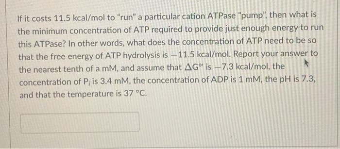 If it costs 11.5 kcal/mol to "run" a particular cation ATPase "pump", then what is
the minimum concentration of ATP required to provide just enough energy to run
this ATPase? In other words, what does the concentration of ATP need to be so
that the free energy of ATP hydrolysis is -11.5 kcal/mol. Report your answer to
the nearest tenth of a mM, and assume that AG is -7.3 kcal/mol, the
concentration of P, is 3.4 mM, the concentration of ADP is 1 mM, the pH is 7.3,
and that the temperature is 37 °C.