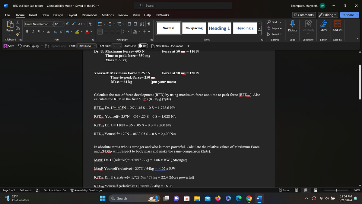 W
RFD vs Force Lab report - Compatibility Mode • Saved to this PC
File
Home
Insert
Draw
Design Layout References Mailings
Times New Roman
12
ν Α Α'
Aa A
Paste
BIU ab
X
X A
✔
A
O Search
Review View Help RefWorks
་་
Normal
No Spacing
Heading 1
Heading 2
三 v
✓
Paragraph
✓
Off
Styles
New Blank Document
Clipboard
Font
√
Save Undo Typing Repeat Copy Font: Times New R Font Size: 12 AutoSave
Dr. U: Maximum Force= 605 N
Time to peak force= 350 ms
Mass = 77 kg
Page 1 of 2
29°F
345 words
Cold weather
DX
☑
Text Predictions: On
Force at 50 ms = 110 N
Yourself: Maximum Force = 257 N
Force at 50 ms = 120 N
Time-to-peak-force= 250 ms
Mass = 64 kg
(put your mass)
< > >
Find ▾
Replace
0 X
Editing
Share
Thompsett, Marybeth TM
Comments
Dictate
Sensitivity
Editor
Add-ins
Select ▾
✓
✓
Editing
Voice
Sensitivity
Editor
Add-ins
Calculate the rate of force development (RFD) by using maximum force and time to peak force (RFDttp). Also
calculate the RFD in the first 50 ms (RFD50) (2pts).
RFDttp Dr. U= 605N - ON / .35 S - 0 S = 1,728.6 N/s
RFDttp Yourself= 257N-ON/ .25 S-0 S = 1,028 N/s
RFD50 Dr. U= 110N-ON/.05 S-0 S = 2,200 N/s
RFD50 Yourself 120N-ON/ .05 S - 0 S = 2,400 N/s
In absolute terms who is stronger and who is more powerful. Calculate the relative values of Maximum Force
and RFDttp with respect to body mass and make the same comparison (2pts).
MaxF Dr. U (relative)= 605N / 77kg = 7.86 x BW (Stronger)
MaxF Yourself (relative)= 257N / 64kg = 4.02 x BW
RFDttp Dr. U (relative)= 1,728 N/s / 77 kg = 22.4 (More powerful)
RFDttp Yourself (relative)= 1,028N/s / 64kg = 16.06
Accessibility: Good to go
Q Search
'D' Focus
B3
く
11:04 PM
3/21/2024
100%