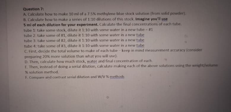 Question 7:
A. Calculate how to make 10 ml of a 7.5% methylene blue stock solution (from solid powder).
B. Calculate how to make a series of 1:10 dilutions of this stock. Imagine you'll use
5 ml of each dilution for your experiment. Calculate the final concentrations of each tube.
tube 1: take some stock, dilute it 1:10 with some water in a new tube - #1
tube 2: take some of #1, dilute it 1:10 with some water in a new tube
tube 3: take some of #2, dilute it 1:10 with some water in a new tube
tube 4: take some of #3, dilute it 1:10 with some water in a new tube
C. First, decide the total volume to make of each tube-keep in mind measurement accuracy (consider
preparing 20% more solution than what you will use).
D. Then, calculate how much stock, water and final concentration of each.
E. Then, instead of doing a serial dilution, calculate making each of the above solutions using the weight/volume
% solution method.
F. Compare and contrast serial dilution and W/V % methods