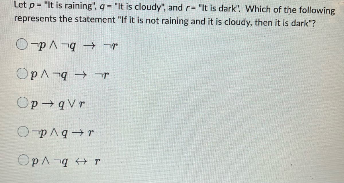 Let p = "It is raining", q = "It is cloudy", and r = "It is dark". Which of the following
represents the statement "If it is not raining and it is cloudy, then it is dark"?
Ο το 1 τα + τη
Ορι τα → της
Op q Vr
Ο ¬p/q + r
Οp^ q + r