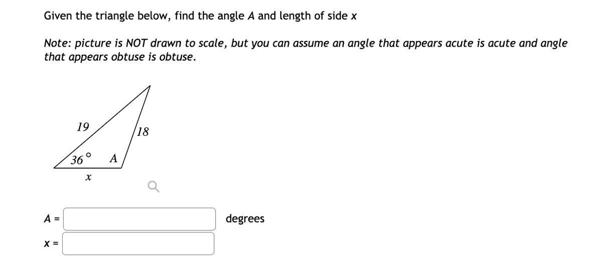 Given the triangle below, find the angle A and length of side x
Note: picture is NOT drawn to scale, but you can assume an angle that appears acute is acute and angle
that appears obtuse is obtuse.
19
18
36°
A
A =
degrees
X =
