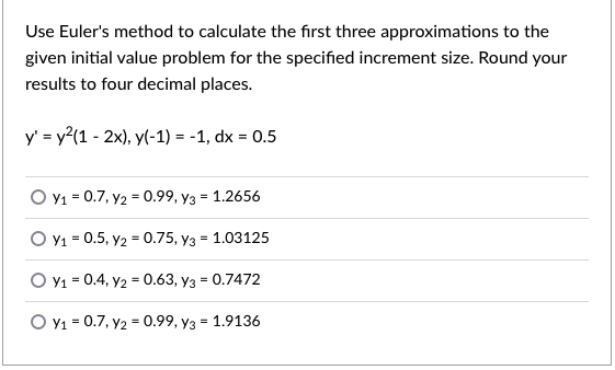 Use Euler's method to calculate the first three approximations to the
given initial value problem for the specified increment size. Round your
results to four decimal places.
y' = y?(1 - 2x), y(-1) = -1, dx = 0.5
O Y1 = 0.7, y2 = 0.99, y3 = 1.2656
O Y1 = 0.5, y2 = 0.75, y3 = 1.03125
O Y1 = 0.4, y2 = 0.63, y3 = 0.7472
O v1 = 0.7, y2 = 0.99, y3 = 1.9136
