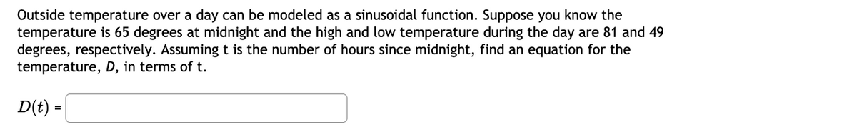 Outside temperature over a day can be modeled as a sinusoidal function. Suppose you know the
temperature is 65 degrees at midnight and the high and low temperature during the day are 81 and 49
degrees, respectively. Assuming t is the number of hours since midnight, find an equation for the
temperature, D, in terms of t.
D(t) =
