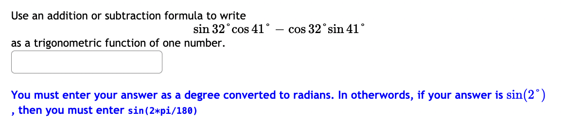 Use an addition or subtraction formula to write
sin 32° cos 41°
cos 32° sin 41°
as a trigonometric function of one number.
You must enter your answer as a degree converted to radians. In otherwords, if your answer is sin(2")
then you must enter sin(2*pi/180)
