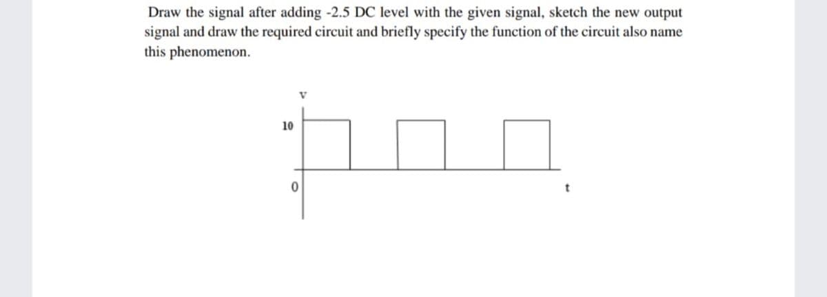 Draw the signal after adding -2.5 DC level with the given signal, sketch the new output
signal and draw the required circuit and briefly specify the function of the circuit also name
this phenomenon.
10
