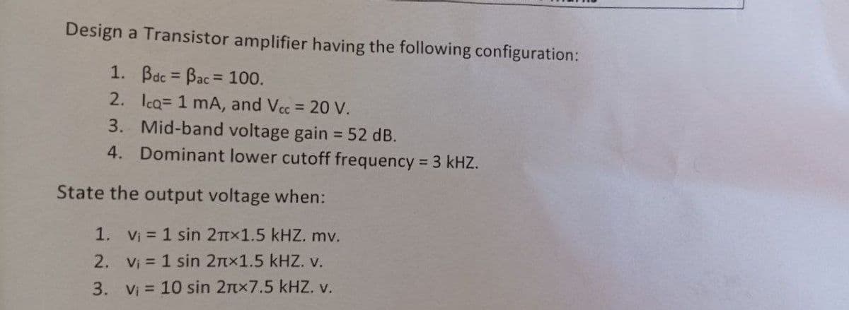 Design a Transistor amplifier having the following configuration:
1. Bdc Bac 100.
%3D
2. Ica= 1 mA, and Vcc 20 V.
3. Mid-band voltage gain = 52 dB.
4. Dominant lower cutoff frequency 3 kHZ.
%3D
%3D
State the output voltage when:
1. Vị = 1 sin 2TTX1.5 kHZ. mv.
2. Vi 1 sin 2nx1.5 kHZ. V.
3. V = 10 sin 2nx7.5 kHZ. v.
