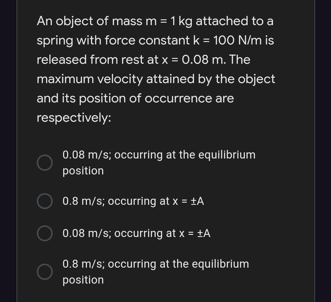 An object of mass m = 1 kg attached to a
spring with force constant k = 100 N/m is
released from rest at x = 0.08 m. The
maximum velocity attained by the object
and its position of occurrence are
respectively:
0.08 m/s; occurring at the equilibrium
position
0.8 m/s; occurring at x = ±A
%3D
0.08 m/s; occurring at x = ±A
0.8 m/s; occurring at the equilibrium
position

