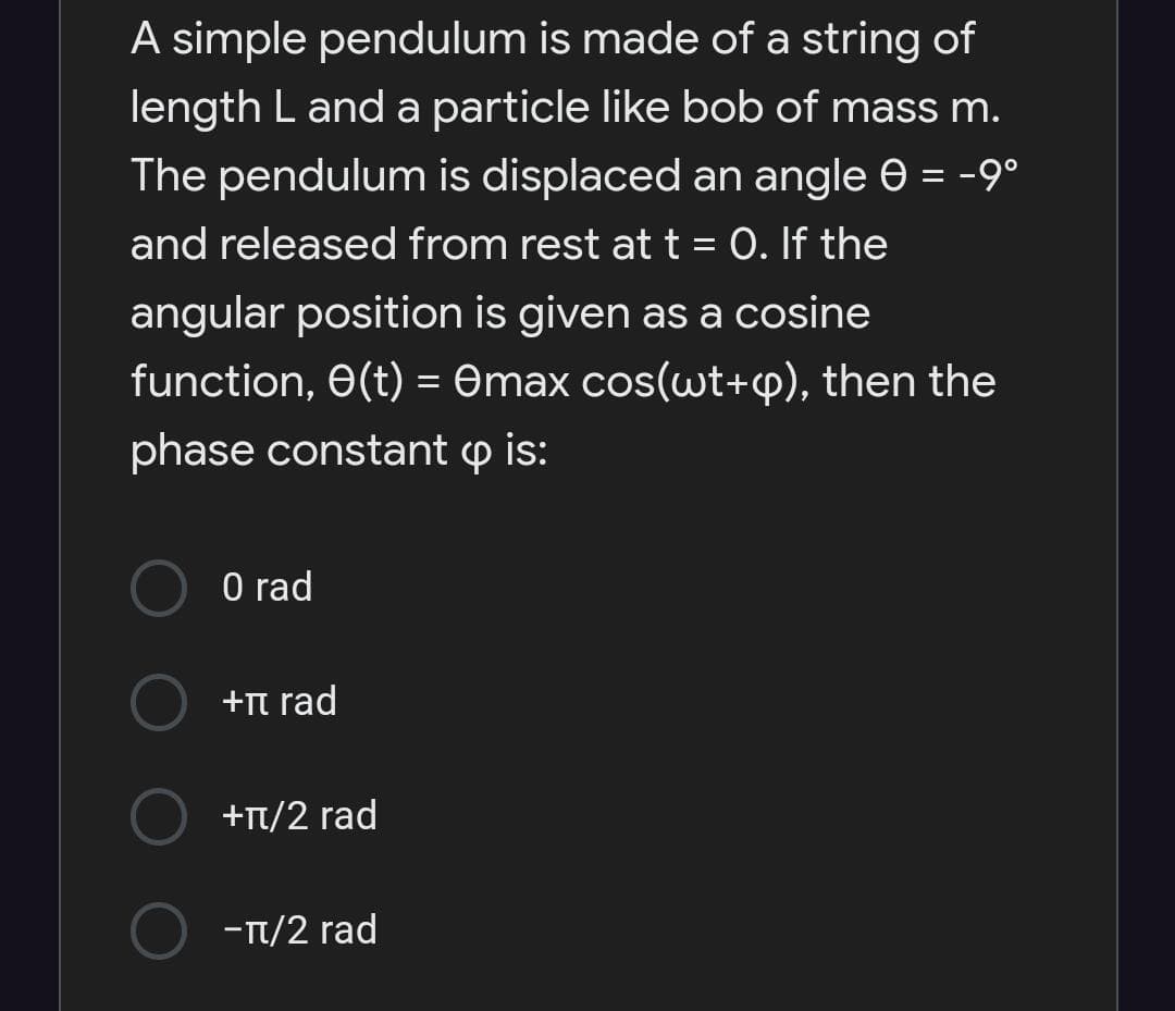 A simple pendulum is made of a string of
length L and a particle like bob of mass m.
The pendulum is displaced an angle e = -9°
and released from rest at t = 0. If the
angular position is given as a cosine
function, e(t) = Omax cos(wt+p), then the
phase constant p is:
O rad
+n rad
+Tt/2 rad
-T/2 rad
