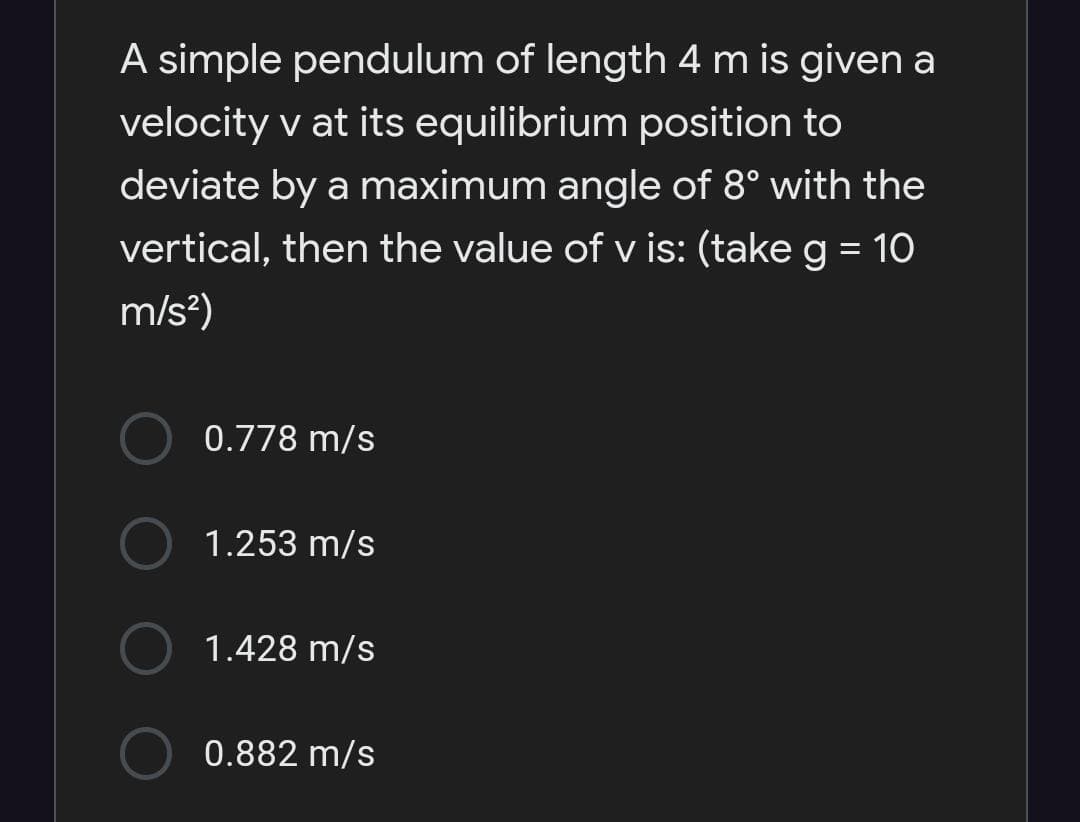 A simple pendulum of length 4 m is given a
velocity v at its equilibrium position to
deviate by a maximum angle of 8° with the
vertical, then the value of v is: (take g = 10
m/s?)
0.778 m/s
1.253 m/s
1.428 m/s
0.882 m/s
