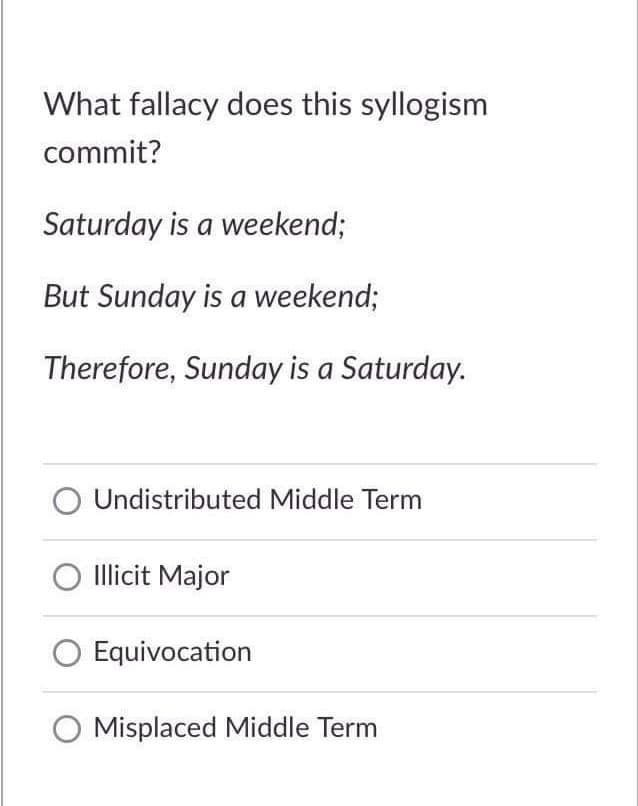 What fallacy does this syllogism
commit?
Saturday is a weekend;
But Sunday is a weekend;
Therefore, Sunday is a Saturday.
O Undistributed Middle Term
O Illicit Major
Equivocation
Misplaced Middle Term
