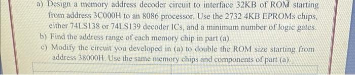 a) Design a memory address decoder circuit to interface 32KB of ROM starting
from address 3C000H to an 8086 processor. Use the 2732 4KB EPROMS chips,
either 74LS138 or 74LS139 decoder ICs, and a minimum number of logic gates.
b) Find the address range of each memory chip in part (a).
c) Modify the circuit you developed in (a) to double the ROM size starting from
address 38000H. Use the same memory chips and components of part (a)
