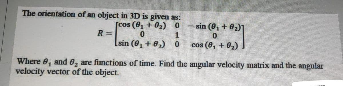 cos (8, + 02).
The orientation of an object in 3D is given as:
[cos (8, + 02) 0
- sin (0, + 02)1
R =
Lsin (0, + 02) 0
cos (0, + 02)
Where 0, and 0, are functions of time. Find the angular velocity matrix and the angular
velocity vector of the object.
