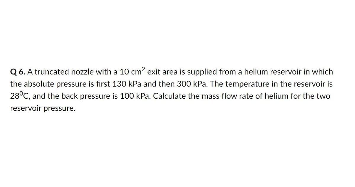Q 6. A truncated nozzle with a 10 cm? exit area is supplied from a helium reservoir in which
the absolute pressure is first 130 kPa and then 300 kPa. The temperature in the reservoir is
28°C, and the back pressure is 100 kPa. Calculate the mass flow rate of helium for the two
reservoir pressure.
