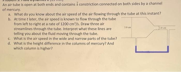 An air tube is open at both ends and contains constriction connected on both sides by a channel
of mercury.
a. What do you know about the air speed of the air flowing through the tube at this instant?
b. At time t later, the air speed is known to flow through the tube
from left to right at a rate of 1200 cm³/s. Draw three air
streamlines through the tube. Interpret what these lines are
telling you about the fluid moving through the tube.
c. What is the air speed in the wide and narrow parts of the tube?
d. What is the height difference in the columns of mercury? And
which column is higher?
3.0 cm
1.0 cm