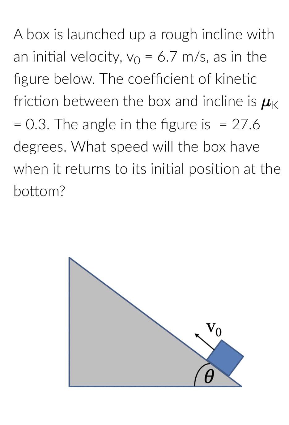 A box is launched up a rough incline with
an initial velocity, vô = 6.7 m/s, as in the
figure below. The coefficient of kinetic
friction between the box and incline is uk
= 0.3. The angle in the figure is = 27.6
degrees. What speed will the box have
when it returns to its initial position at the
bottom?
Ө