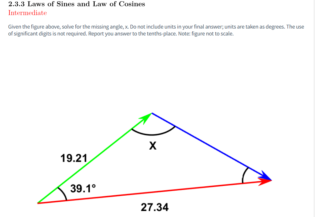 2.3.3 Laws of Sines and Law of Cosines
Intermediate
Given the figure above, solve for the missing angle, x. Do not include units in your final answer; units are taken as degrees. The use
of significant digits is not required. Report you answer to the tenths-place. Note: figure not to scale.
19.21
39.1°
X
27.34