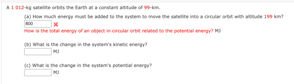A 1 012-kg satellite orbits the Earth at a constant altitude of 99-km.
(a) How much energy must be added to the system to move the satellite into a circular orbit with altitude 199 km?
800
X
How is the total energy of an object in circular orbit related to the potential energy? MJ
(b) What is the change in the system's kinetic energy?
MJ
(c) What is the change in the system's potential energy?
MJ