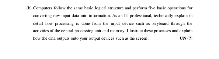 (b) Computers follow the same basic logical structure and perform five basic operations for
converting raw input data into information. As an IT professional, technically explain in
detail how processing is done from the input device such as keyboard through the
activities of the central processing unit and memory. Illustrate these processes and explain
how the data outputs onto your output devices such as the screen.
UN (7)
