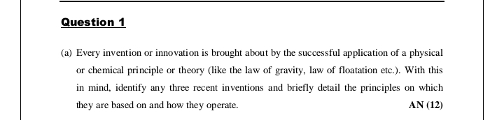 Question 1
(a) Every invention or innovation is brought about by the successful application of a physical
or chemical principle or theory (like the law of gravity, law of floatation etc.). With this
in mind, identify any three recent inventions and briefly detail the principles on which
they are based on and how they operate.
ΑN (12)
