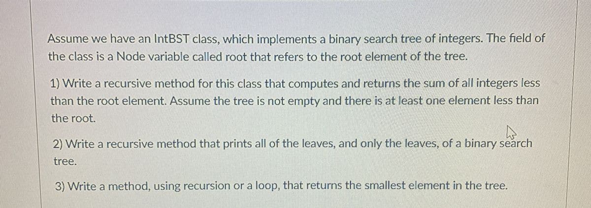 Assume we have an IntBST class, which implements a binary search tree of integers. The field of
the class is a Node variable called root that refers to the root element of the tree.
1) Write a recursive method for this class that computes and returns the sum of all integers less
than the root element. Assume the tree is not empty and there is at least one element less than
the root.
2) Write a recursive method that prints all of the leaves, and only the leaves, of a binary search
tree.
3) Write a method, using recursion or a loop, that returns the smallest element in the tree.

