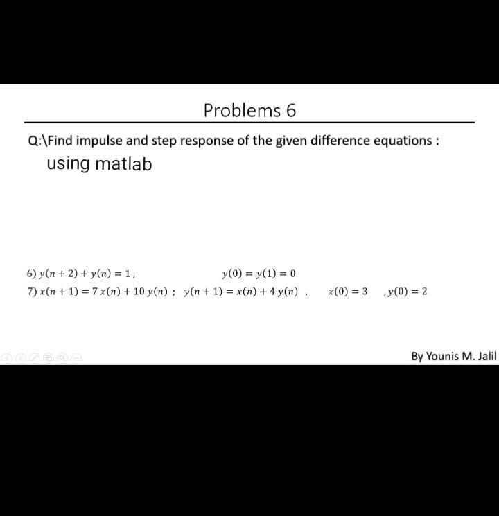 Problems 6
Q:\Find impulse and step response of the given difference equations :
using matlab
6) y(n + 2) + y(n) = 1,
y (0) = y(1) = 0
7) x(n + 1) = 7x(n) + 10 y(n); y(n+1) = x(n) + 4 y(n).
x(0) = 3
,y(0) = 2
By Younis M. Jalil
