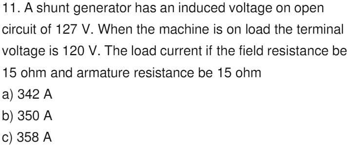 11. A shunt generator has an induced voltage on open
circuit of 127 V. When the machine is on load the terminal
voltage is 120 V. The load current if the field resistance be
15 ohm and armature resistance be 15 ohm
a) 342 A
b) 350 A
c) 358 A