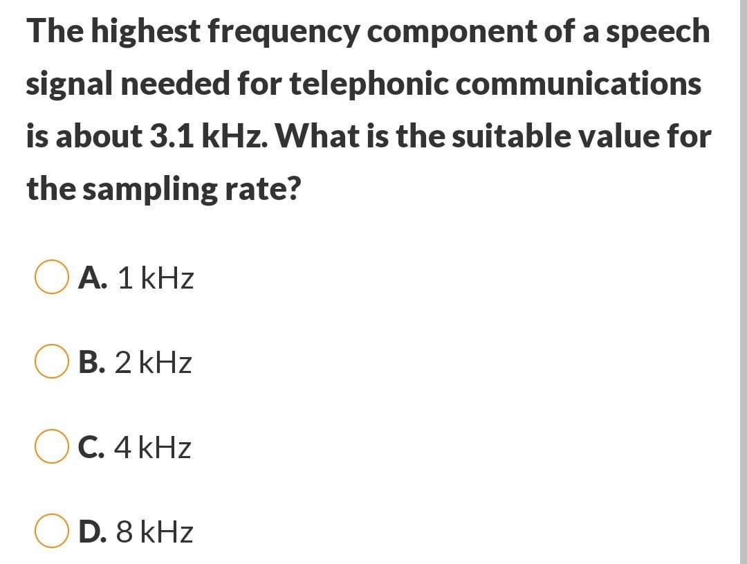 The highest frequency component of a speech
signal needed for telephonic communications
is about 3.1 kHz. What is the suitable value for
the sampling rate?
A. 1 kHz
B. 2 kHz
C. 4 kHz
D. 8 kHz
