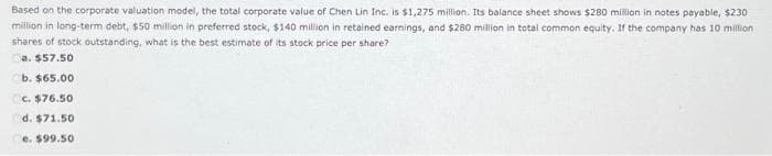 Based on the corporate valuation model, the total corporate value of Chen Lin Inc. is $1,275 million. Its balance sheet shows $280 million in notes payable, $230
million in long-term debt, $50 million in preferred stock, $140 million in retained earnings, and $280 million in total common equity. If the company has 10 million
shares of stock outstanding, what is the best estimate of its stock price per share?
a. $57.50
b. $65.00
c. $76.50
d. $71.50
e. $99.50