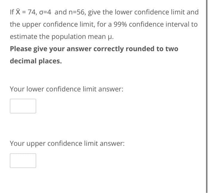 If X = 74, 0-4 and n=56, give the lower confidence limit and
the upper confidence limit, for a 99% confidence interval to
estimate the population mean μ.
Please give your answer correctly rounded to two
decimal places.
Your lower confidence limit answer:
Your upper confidence limit answer: