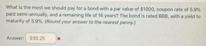 What is the most we should pay for a bond with a par value of $1000, coupon rate of 5.9%
paid semi-annually, and a remaining life of 16 years? The bond is rated BBB, with a yield to
maturity of 5.9%. (Round your answer to the nearest penny.)
Answer: 935.25 X