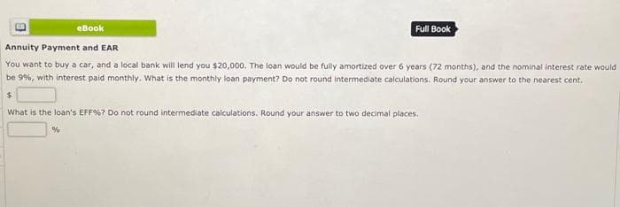 Full Book
eBook
Annuity Payment and EAR
You want to buy a car, and a local bank will lend you $20,000. The loan would be fully amortized over 6 years (72 months), and the nominal interest rate would
be 9%, with interest paid monthly. What is the monthly loan payment? Do not round intermediate calculations. Round your answer to the nearest cent.
$
What is the loan's EFF%? Do not round intermediate calculations. Round your answer to two decimal places.
%