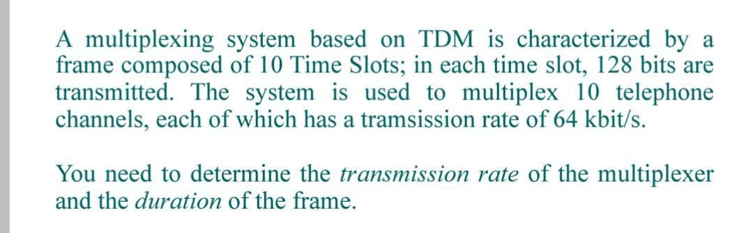 A multiplexing system based on TDM is characterized by a
frame composed of 10 Time Slots; in each time slot, 128 bits are
transmitted. The system is used to multiplex 10 telephone
channels, each of which has a tramsission rate of 64 kbit/s.
You need to determine the transmission rate of the multiplexer
and the duration of the frame.