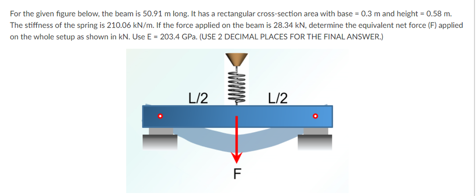For the given figure below, the beam is 50.91 m long. It has a rectangular cross-section area with base = 0.3 m and height = 0.58 m.
The stiffness of the spring is 210.06 kN/m. If the force applied on the beam is 28.34 kN, determine the equivalent net force (F) applied
on the whole setup as shown in kN. Use E = 203.4 GPa. (USE 2 DECIMAL PLACES FOR THE FINAL ANSWER.)
L/2
L/2
F
