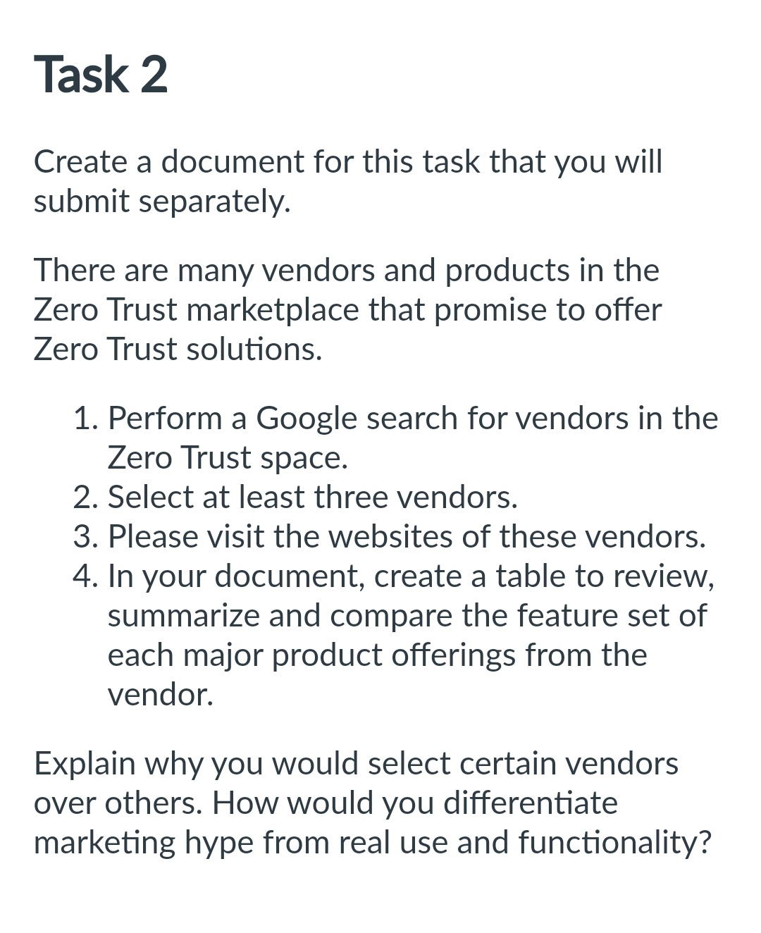 Task 2
Create a document for this task that you will
submit separately.
There are many vendors and products in the
Zero Trust marketplace that promise to offer
Zero Trust solutions.
1. Perform a Google search for vendors in the
Zero Trust space.
2. Select at least three vendors.
3. Please visit the websites of these vendors.
4. In your document, create a table to review,
summarize and compare the feature set of
each major product offerings from the
vendor.
Explain why you would select certain vendors
over others. How would you differentiate
marketing hype from real use and functionality?