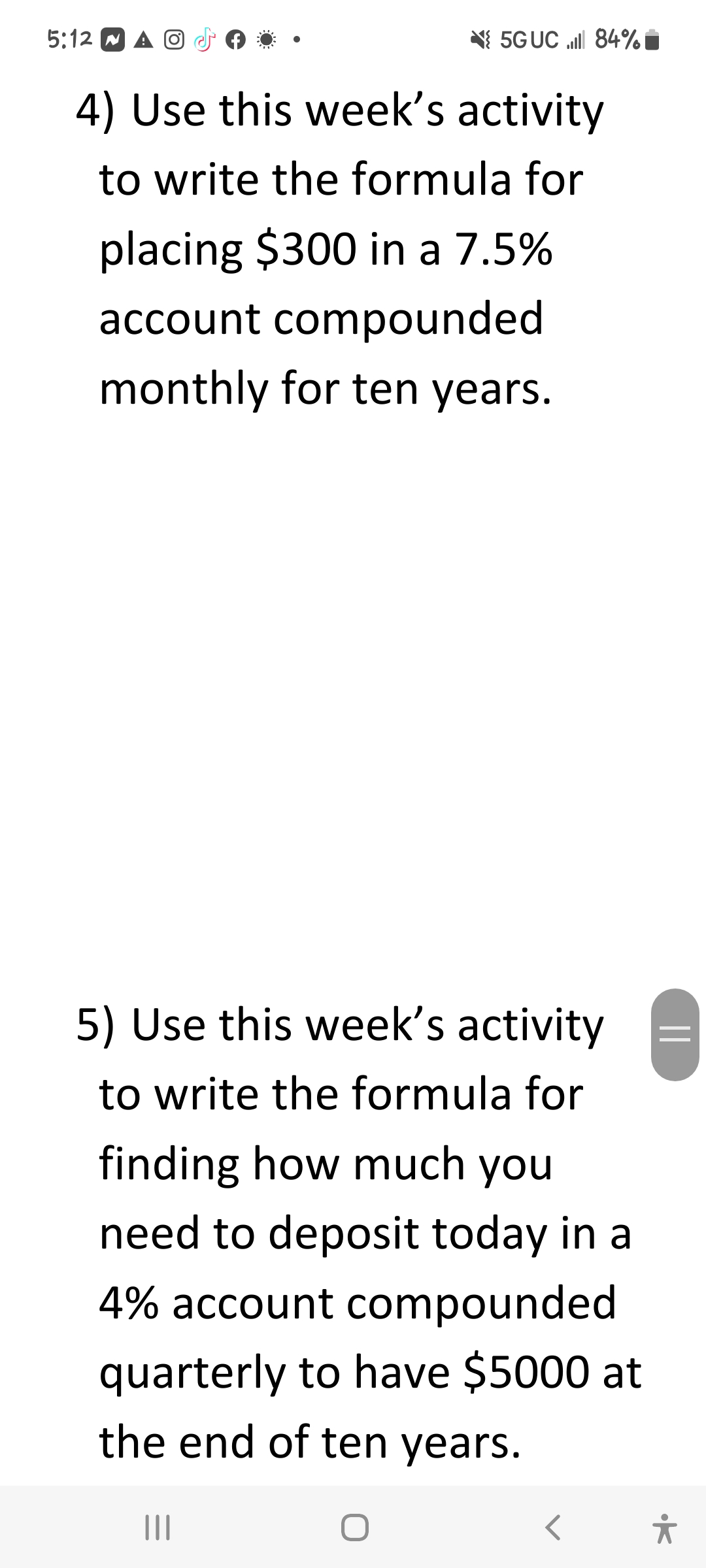5:12 A O
5G UC 84%
4) Use this week's activity
to write the formula for
placing $300 in a 7.5%
account compounded
monthly for ten years.
5) Use this week's activity
to write the formula for
finding how much you
need to deposit today in a
4% account compounded
quarterly to have $5000 at
the end of ten years.
O
|||
||
유