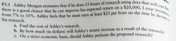 P3.1 Ashley Morgan estimates that if he does 15 hours of research using data that will cost f
there is a good chance that he can improve his expected return on a $20,000, 1-year investmen
from 7% to 10%. Ashley feels that he must earn at least $25 per hour on the time he devotes
his research.
a. Find the cost of Ashley's research.
b. By how much (in dollars) will Ashley's return increase as a result of the research?
c. On a strict economic basis, should Ashley perform the proposed research?