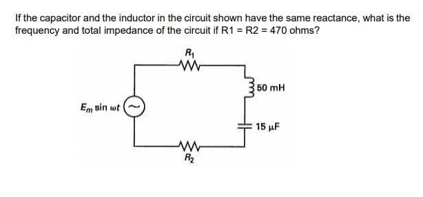 If the capacitor and the inductor in the circuit shown have the same reactance, what is the
frequency and total impedance of the circuit if R1 = R2 = 470 ohms?
R
50 mH
Em sin wt
15 µF
R2
