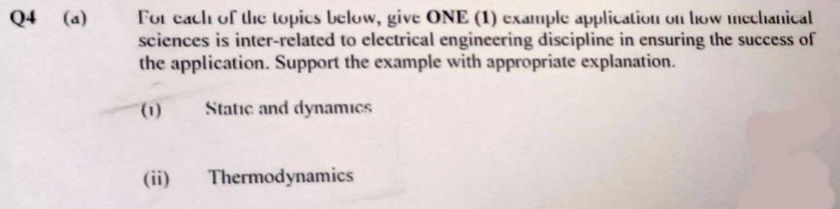 For cach of dhe lopics below, give ONE (1) example application on how mechanical
sciences is inter-related to electrical engineering discipline in ensuring the success of
the application. Support the example with appropriate explanation.
Q4 (a)
(1).
Static and dynamıcs
(ii)
Thermodynamics
