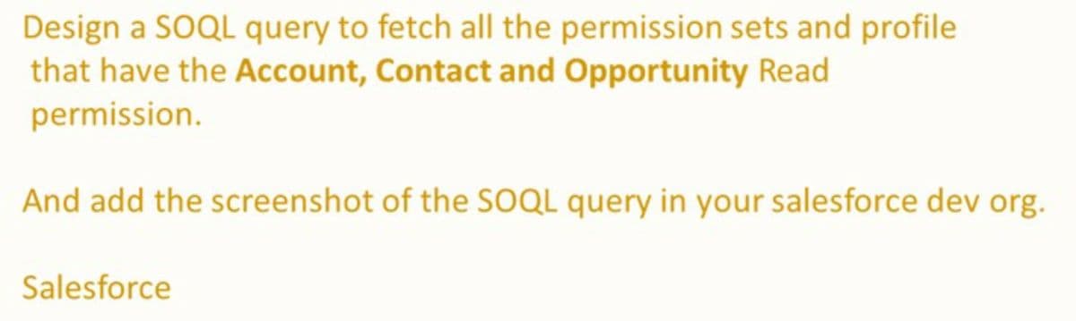 Design a SOQL query to fetch all the permission sets and profile
that have the Account, Contact and Opportunity Read
permission.
And add the screenshot of the SOQL query in your salesforce dev org.
Salesforce
