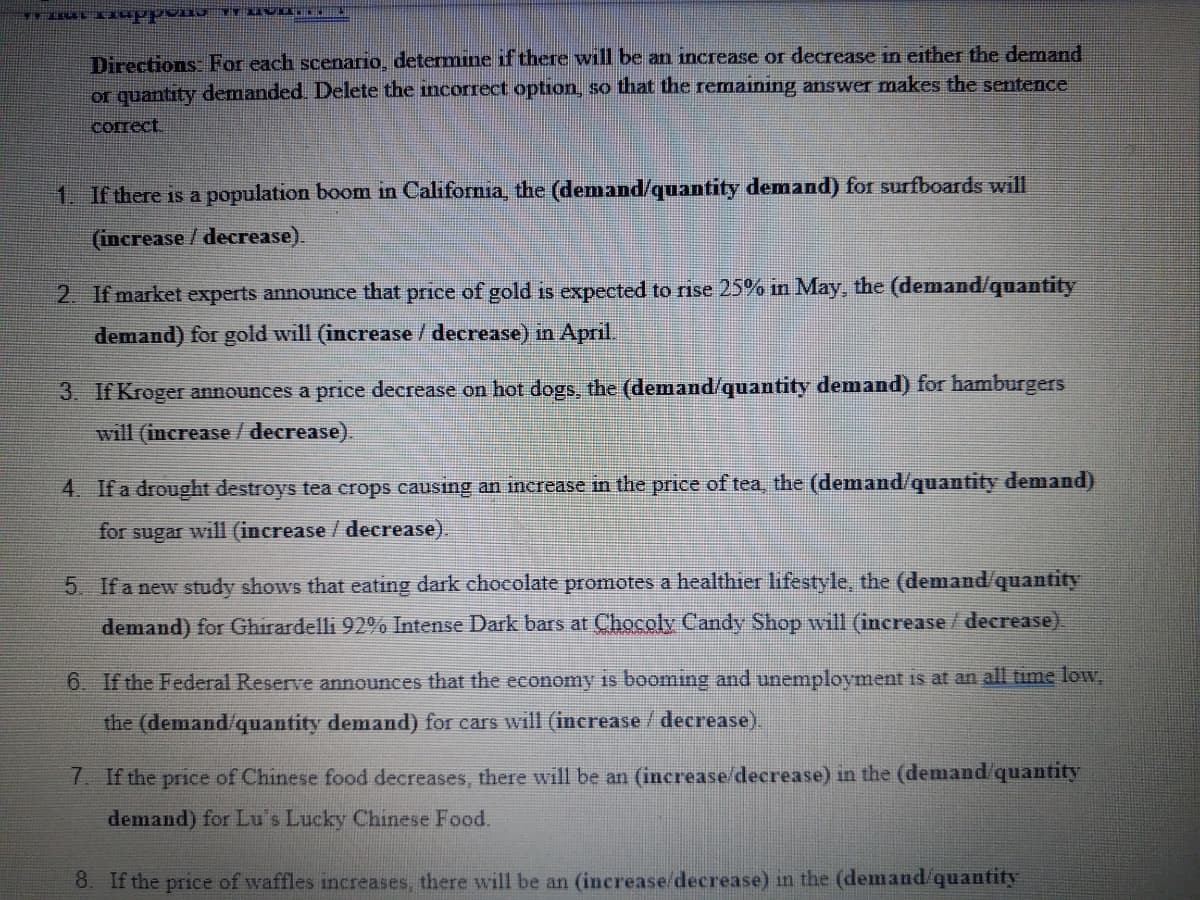 Directions: For each scenario, determine if there will be an increase or decrease in either the demand
or quantity demanded. Delete the incorrect option, so that the remaining answer makes the sentence
согect
1. If there is a population boom in California, the (demand/quantity demand) for surfboards will
(increase /decrease).
2. If market experts announce that price of gold is expected to rise 25% in May, the (demand/quantity
demand) for gold will (increase / decrease) in April.
3. If Kroger announces a price decrease on hot dogs, the (demand/quantity demand) for hamburgers
will (increase/ decrease).
4. If a drought destroys tea crops causing an increase in the price of tea, the (demand/quantity demand)
for sugar will (increase / decrease).
5 Ifa new study shows that eating dark chocolate promotes a healthier lifestyle, the (demand/quantity
demand) for Ghirardelli 92% Intense Dark bars at Chocoly Candy Shop will (increase/ decrease)
6. If the Federal Reserve announces that the economy is booming and unemployment is at an all time low,
the (demand/quantity demand) for cars will (increase/ decrease).
7. If the price of Chinese food decreases, there will be an (increase/decrease) in the (demand/quantity
demand) for Lu's Lucky Chinese Food.
8. If the price of waffles increases, there will be an (increase/decrease) in the (demand quantity
