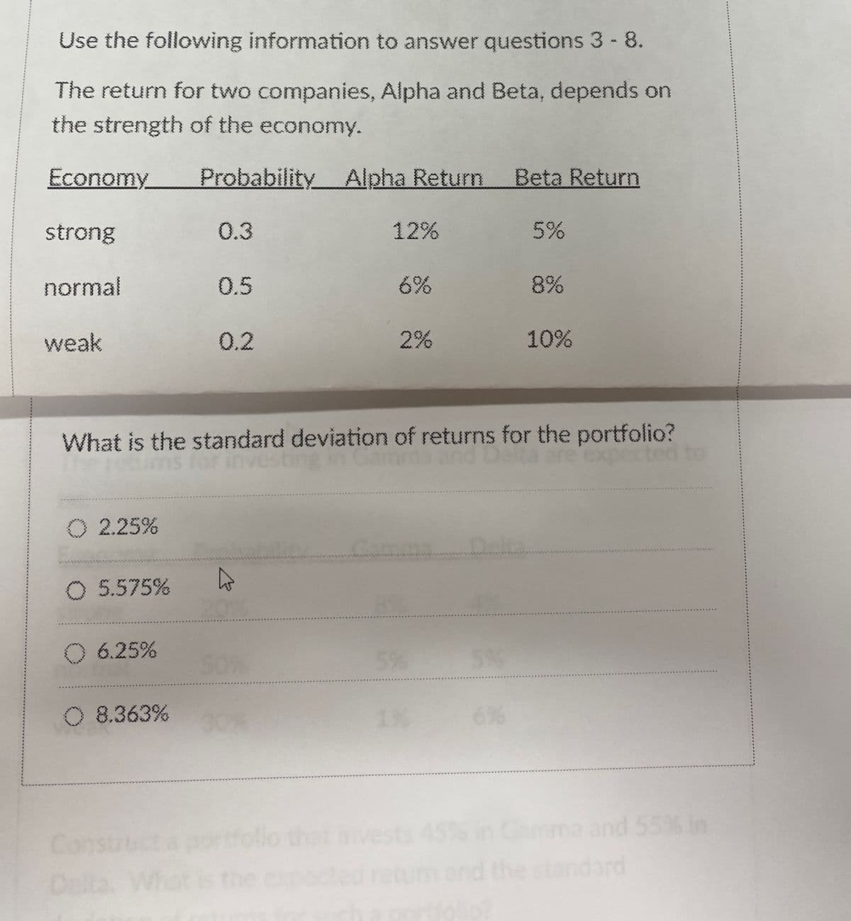 Use the following information to answer questions 3 - 8.
The return for two companies, Alpha and Beta, depends on
the strength of the economy.
Economy Probability Alpha Return Beta Return
strong
0.3
12%
5%
normal
0.5
6%
8%
weak
0.2
2%
10%
What is the standard deviation of returns for the portfolio?
0 2.25%
5.575%
D
O 6.25%
50%
5%
5%
C) 8.363%
6%
Con
Delta.
expected to
that invests 45% in Gamma and 55% in
dard