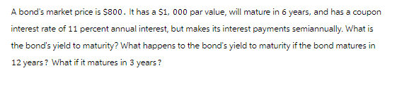 A bond's market price is $800. It has a $1,000 par value, will mature in 6 years, and has a coupon
interest rate of 11 percent annual interest, but makes its interest payments semiannually. What is
the bond's yield to maturity? What happens to the bond's yield to maturity if the bond matures in
12 years? What if it matures in 3 years?