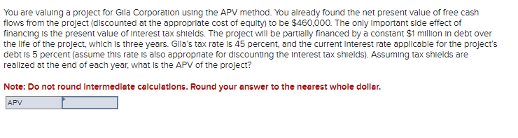 You are valuing a project for Gila Corporation using the APV method. You already found the net present value of free cash
flows from the project (discounted at the appropriate cost of equity) to be $460,000. The only Important side effect of
financing is the present value of Interest tax shields. The project will be partially financed by a constant $1 million in debt over
the life of the project, which is three years. Gila's tax rate is 45 percent, and the current Interest rate applicable for the project's
debt is 5 percent (assume this rate is also appropriate for discounting the Interest tax shields). Assuming tax shields are
realized at the end of each year, what is the APV of the project?
Note: Do not round Intermediate calculations. Round your answer to the nearest whole dollar.
APV
