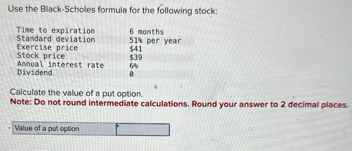 Use the Black-Scholes formula for the following stock:
Time to expiration
Standard deviation
Exercise price
6 months
51% per year
$41
$39
Annual interest rate
6%
Dividend
0
Stock price
Calculate the value of a put option.
Note: Do not round intermediate calculations. Round your answer to 2 decimal places.
Value of a put option