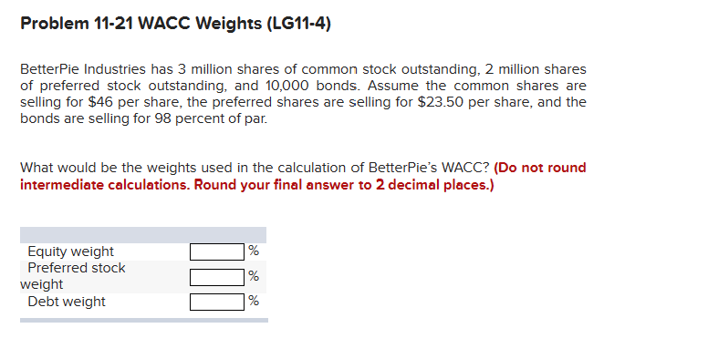 Problem 11-21 WACC Weights (LG11-4)
BetterPie Industries has 3 million shares of common stock outstanding, 2 million shares
of preferred stock outstanding, and 10,000 bonds. Assume the common shares are
selling for $46 per share, the preferred shares are selling for $23.50 per share, and the
bonds are selling for 98 percent of par.
What would be the weights used in the calculation of BetterPie's WACC? (Do not round
intermediate calculations. Round your final answer to 2 decimal places.)
Equity weight
Preferred stock
weight
Debt weight
%
%
%
de de