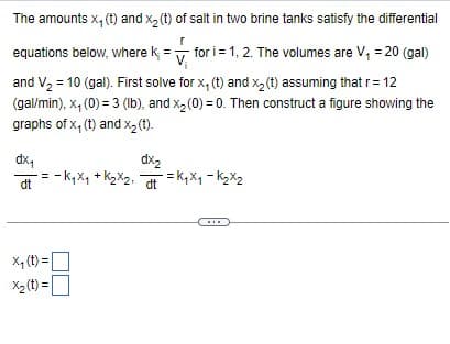 The amounts x,(t) and x2(t) of salt in two brine tanks satisfy the differential
equations below, where k =
r
for i 1, 2. The volumes are V₁ = 20 (gal)
and V₂ = 10 (gal). First solve for x, (t) and x2(t) assuming that r = 12
(gal/min), x,(0) = 3 (lb), and x2(0) = 0. Then construct a figure showing the
graphs of x, (t) and x2(t).
dx₁
dt
dx2
dt
-K₁x₁ + K2x2 = k₁x₁-k₂x2
x₁ (t)=
X2(t)=