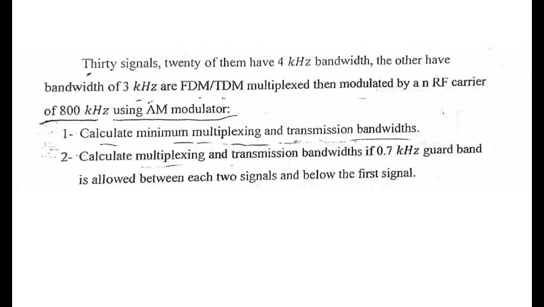 Thirty signals, twenty of them have 4 kHz bandwidth, the other have
bandwidth of 3 kHz are FDM/TDM multiplexed then modulated by an RF carrier
of 800 kHz using AM modulator:
1- Calculate minimum multiplexing and transmission bandwidths.
2- -Calculate multiplexing and transmission bandwidths if 0.7 kHz guard band
is allowed between each two signals and below the first signal.
