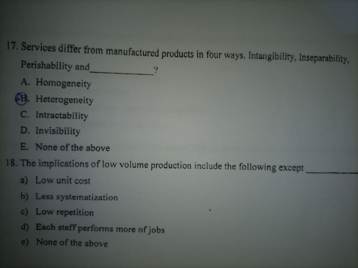 17. Services differ from manufactured products in four ways. Intangibility, Inseparability,
Perishability and
?
A. Homogeneity
B. Heterogeneity
C. Intractability
D. Invisibility
E. None of the above
18. The implications of low volume production include the following except
a) Low unit cost
b) Less systematization
c) Low repetition
d) Each staff performs more of jobs
e) None of the above